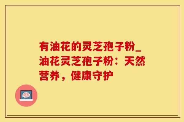 有油花的灵芝孢子粉_油花灵芝孢子粉：天然营养，健康守护