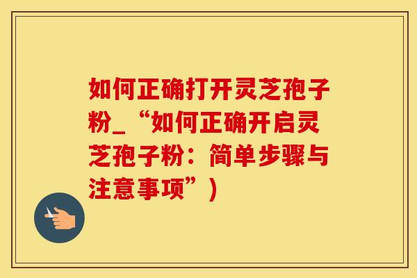 如何正确打开灵芝孢子粉_“如何正确开启灵芝孢子粉：简单步骤与注意事项”)