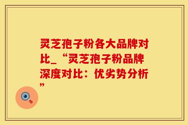 灵芝孢子粉各大品牌对比_“灵芝孢子粉品牌深度对比：优劣势分析”