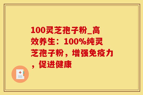 100灵芝孢子粉_高效养生：100%纯灵芝孢子粉，增强免疫力，促进健康