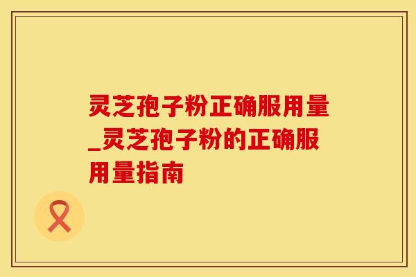 灵芝孢子粉正确服用量_灵芝孢子粉的正确服用量指南