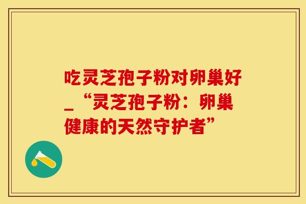 吃灵芝孢子粉对卵巢好_“灵芝孢子粉：卵巢健康的天然守护者”