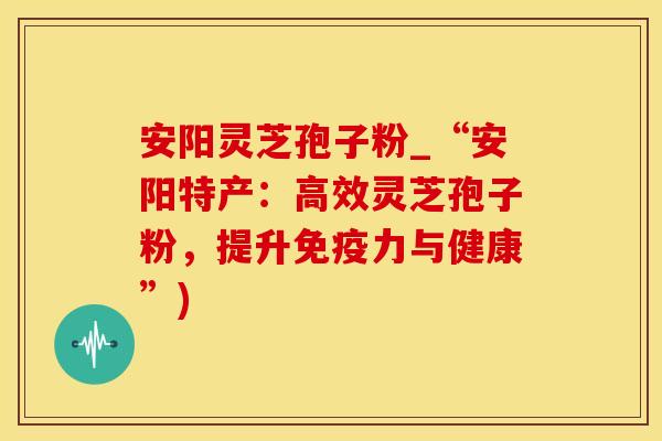 安阳灵芝孢子粉_“安阳特产：高效灵芝孢子粉，提升免疫力与健康”)