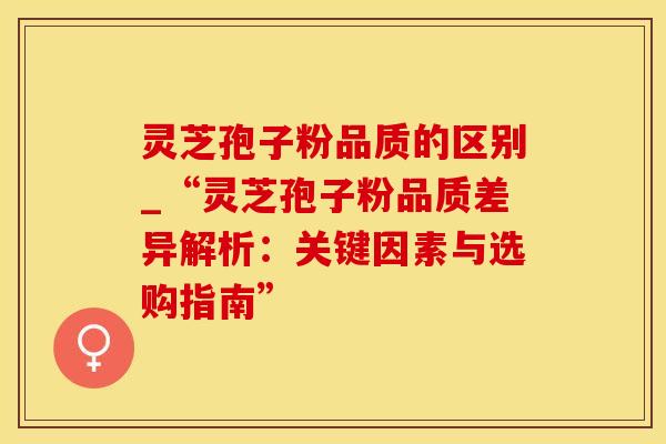灵芝孢子粉品质的区别_“灵芝孢子粉品质差异解析:关键因素与选购指南” 灵芝孢子粉品质的区别_“灵芝孢子粉品质差异解析:关键因素与选购指南”