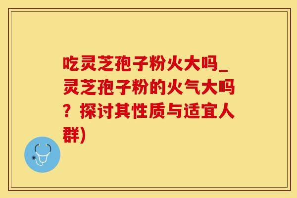 吃灵芝孢子粉火大吗_灵芝孢子粉的火气大吗？探讨其性质与适宜人群)
