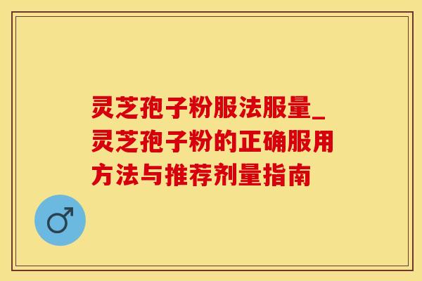 灵芝孢子粉服法服量_灵芝孢子粉的正确服用方法与推荐剂量指南