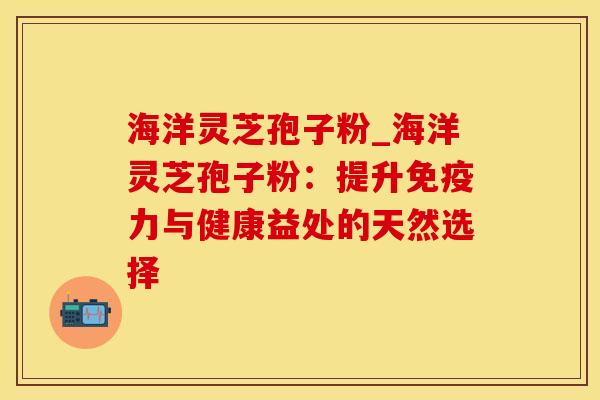 海洋灵芝孢子粉_海洋灵芝孢子粉：提升免疫力与健康益处的天然选择