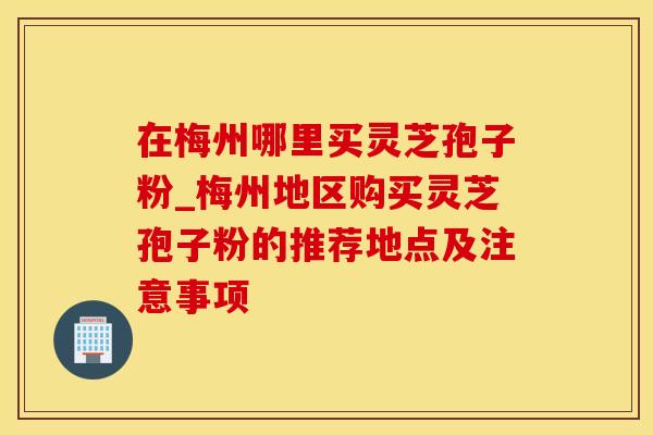 在梅州哪里买灵芝孢子粉_梅州地区购买灵芝孢子粉的推荐地点及注意事项