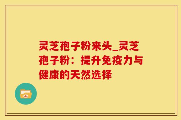 灵芝孢子粉来头_灵芝孢子粉：提升免疫力与健康的天然选择