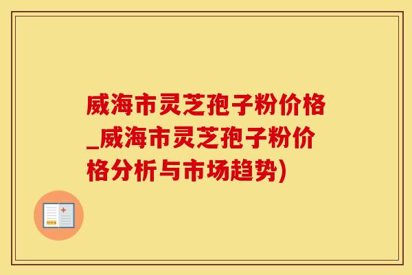 威海市灵芝孢子粉价格_威海市灵芝孢子粉价格分析与市场趋势) 威海市灵芝孢子粉价格_威海市灵芝孢子粉价格分析与市场趋势)