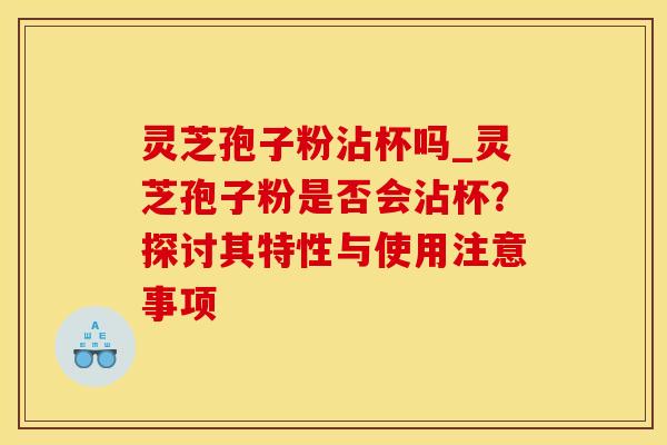 灵芝孢子粉沾杯吗_灵芝孢子粉是否会沾杯？探讨其特性与使用注意事项