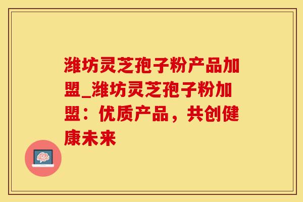 潍坊灵芝孢子粉产品加盟_潍坊灵芝孢子粉加盟：优质产品，共创健康未来