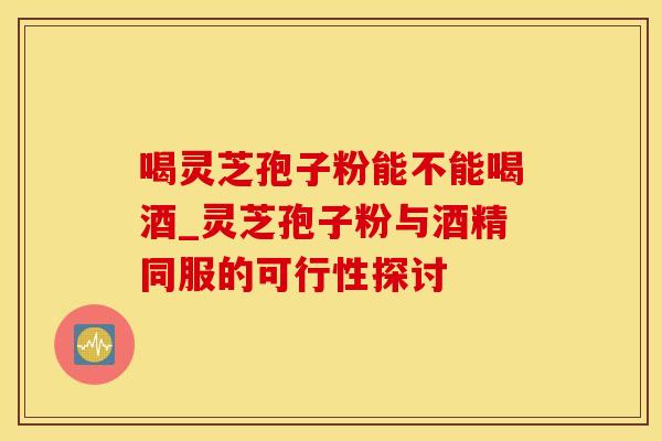 喝灵芝孢子粉能不能喝酒_灵芝孢子粉与酒精同服的可行性探讨