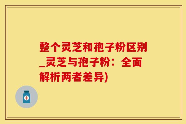 整个灵芝和孢子粉区别_灵芝与孢子粉：全面解析两者差异)