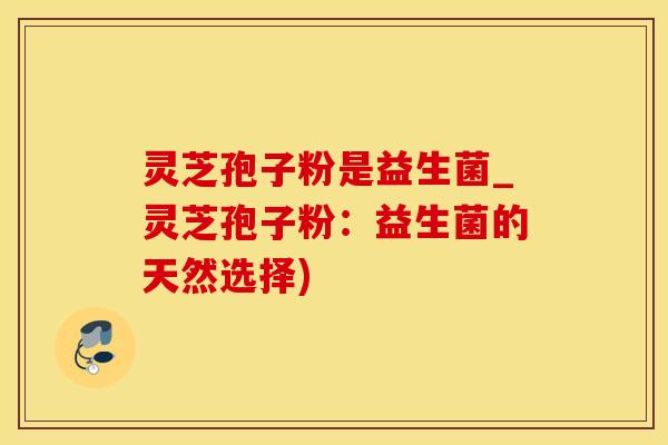 灵芝孢子粉是益生菌_灵芝孢子粉：益生菌的天然选择)