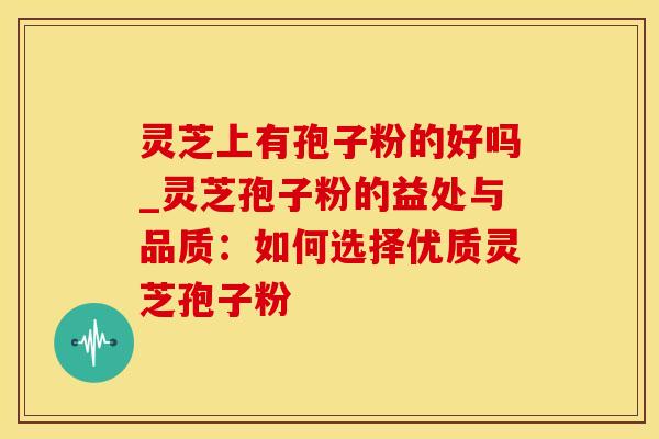 灵芝上有孢子粉的好吗_灵芝孢子粉的益处与品质：如何选择优质灵芝孢子粉