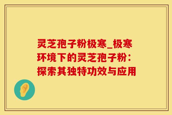灵芝孢子粉极寒_极寒环境下的灵芝孢子粉：探索其独特功效与应用