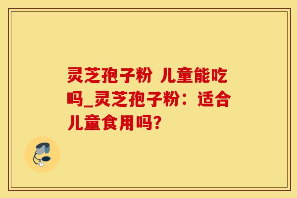灵芝孢子粉 儿童能吃吗_灵芝孢子粉：适合儿童食用吗？