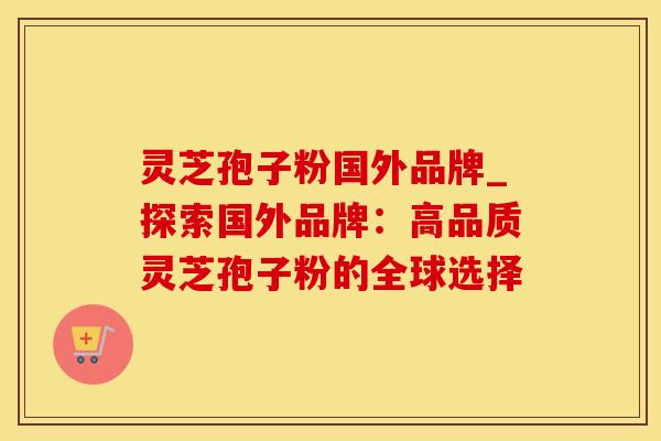 灵芝孢子粉国外品牌_探索国外品牌:高品质灵芝孢子粉的全球选择 灵芝孢子粉国外品牌_探索国外品牌:高品质灵芝孢子粉的全球选择