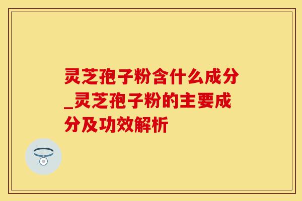 灵芝孢子粉含什么成分_灵芝孢子粉的主要成分及功效解析 灵芝孢子粉含什么成分_灵芝孢子粉的主要成分及功效解析