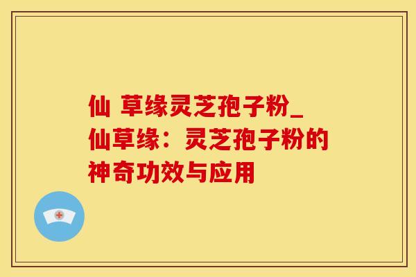 仙 草缘灵芝孢子粉_仙草缘：灵芝孢子粉的神奇功效与应用