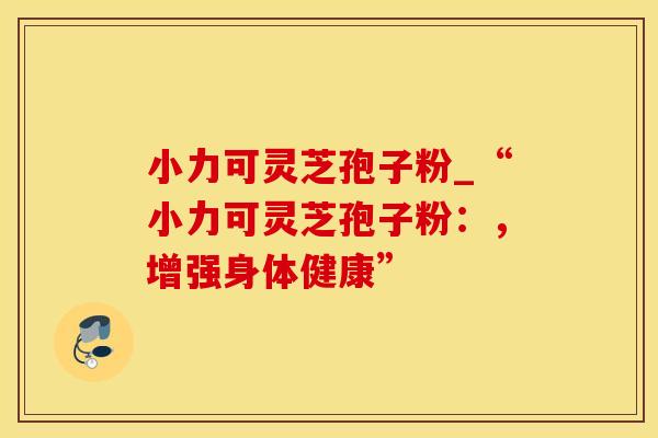 小力可灵芝孢子粉_“小力可灵芝孢子粉：，增强身体健康”