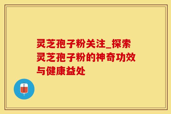 灵芝孢子粉关注_探索灵芝孢子粉的神奇功效与健康益处