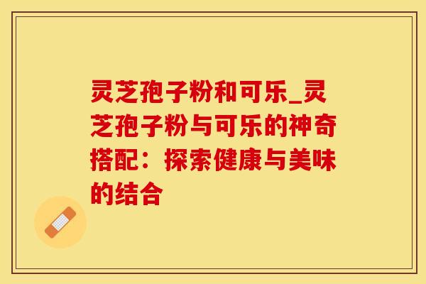 灵芝孢子粉和可乐_灵芝孢子粉与可乐的神奇搭配：探索健康与美味的结合