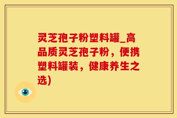 灵芝孢子粉塑料罐_高品质灵芝孢子粉，便携塑料罐装，健康养生之选)
