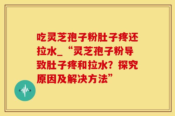 吃灵芝孢子粉肚子疼还拉水_“灵芝孢子粉导致肚子疼和拉水？探究原因及解决方法”