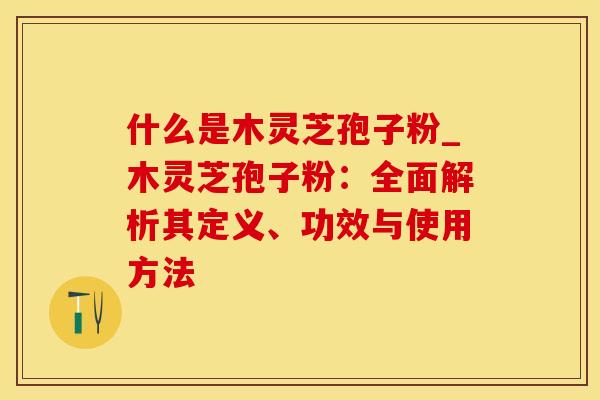 什么是木灵芝孢子粉_木灵芝孢子粉：全面解析其定义、功效与使用方法