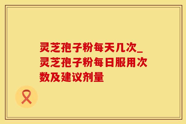 灵芝孢子粉每天几次_灵芝孢子粉每日服用次数及建议剂量