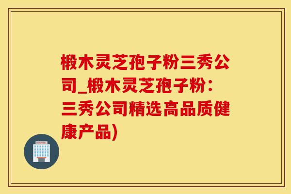 椴木灵芝孢子粉三秀公司_椴木灵芝孢子粉:三秀公司精选高品质健康产品) 椴木灵芝孢子粉三秀公司_椴木灵芝孢子粉:三秀公司精选高品质健康产品)