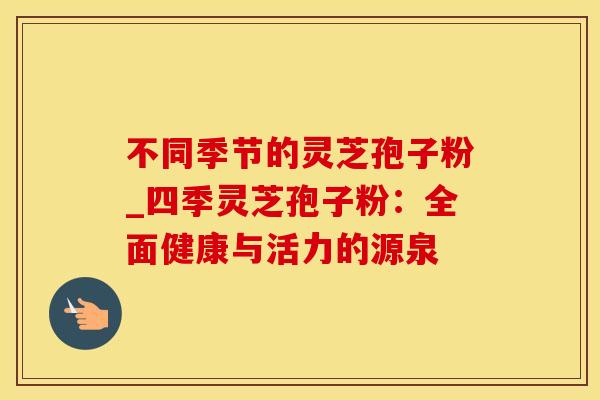 不同季节的灵芝孢子粉_四季灵芝孢子粉：全面健康与活力的源泉