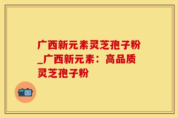 广西新元素灵芝孢子粉_广西新元素:高品质灵芝孢子粉 广西新元素灵芝孢子粉_广西新元素:高品质灵芝孢子粉