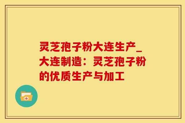 灵芝孢子粉大连生产_大连制造：灵芝孢子粉的优质生产与加工