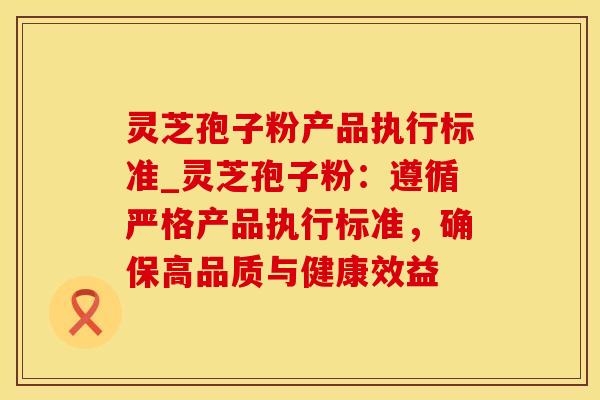 灵芝孢子粉产品执行标准_灵芝孢子粉：遵循严格产品执行标准，确保高品质与健康效益