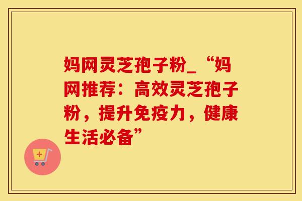 妈网灵芝孢子粉_“妈网推荐：高效灵芝孢子粉，提升免疫力，健康生活必备”