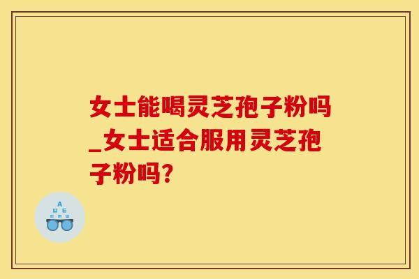 女士能喝灵芝孢子粉吗_女士适合服用灵芝孢子粉吗？