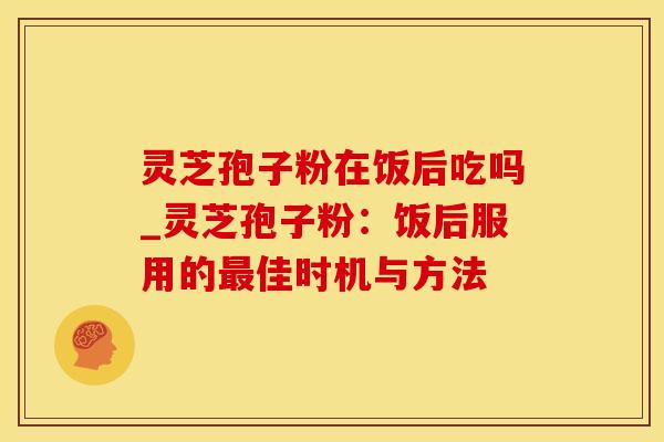 灵芝孢子粉在饭后吃吗_灵芝孢子粉：饭后服用的最佳时机与方法