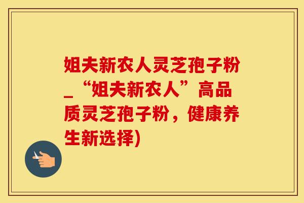 姐夫新农人灵芝孢子粉_“姐夫新农人”高品质灵芝孢子粉，健康养生新选择)