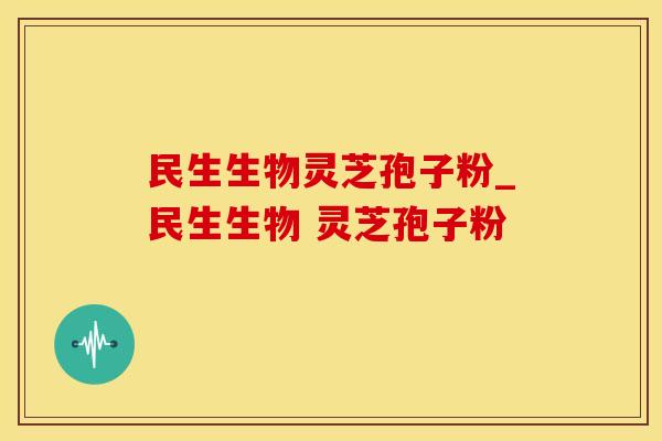 民生生物灵芝孢子粉_民生生物 灵芝孢子粉 