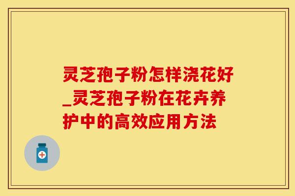 灵芝孢子粉怎样浇花好_灵芝孢子粉在花卉养护中的高效应用方法