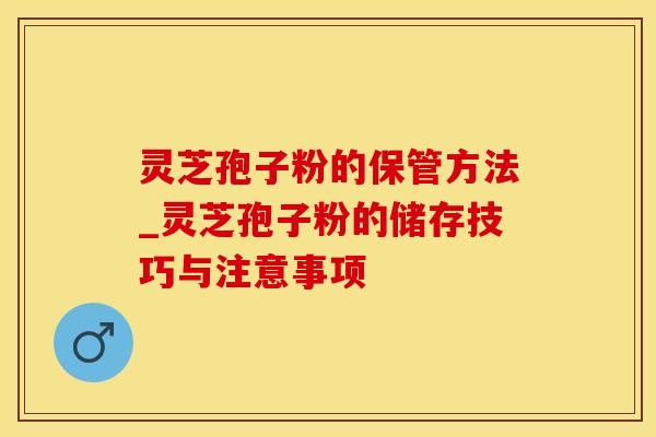 灵芝孢子粉的保管方法_灵芝孢子粉的储存技巧与注意事项 灵芝孢子粉的保管方法_灵芝孢子粉的储存技巧与注意事项