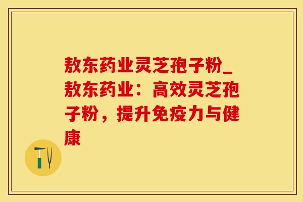 敖东药业灵芝孢子粉_敖东药业：高效灵芝孢子粉，提升免疫力与健康