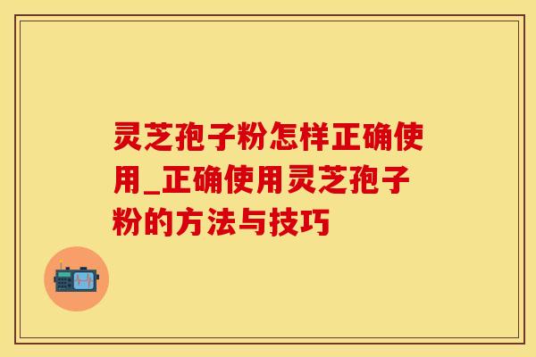 灵芝孢子粉怎样正确使用_正确使用灵芝孢子粉的方法与技巧 灵芝孢子粉怎样正确使用_正确使用灵芝孢子粉的方法与技巧