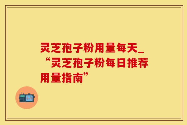 灵芝孢子粉用量每天_“灵芝孢子粉每日推荐用量指南” 灵芝孢子粉用量每天_“灵芝孢子粉每日推荐用量指南”