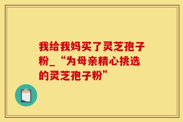 我给我妈买了灵芝孢子粉_“为母亲精心挑选的灵芝孢子粉”