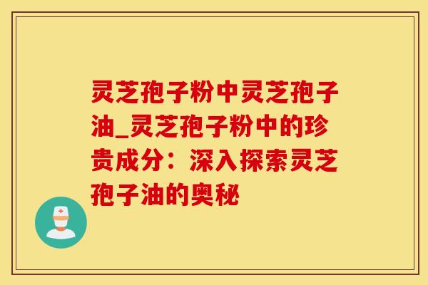 灵芝孢子粉中灵芝孢子油_灵芝孢子粉中的珍贵成分:深入探索灵芝孢子油的奥秘 灵芝孢子粉中灵芝孢子油_灵芝孢子粉中的珍贵成分:深入探索灵芝孢子油的奥秘