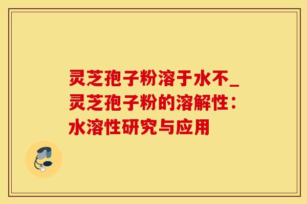 灵芝孢子粉溶于水不_灵芝孢子粉的溶解性：水溶性研究与应用